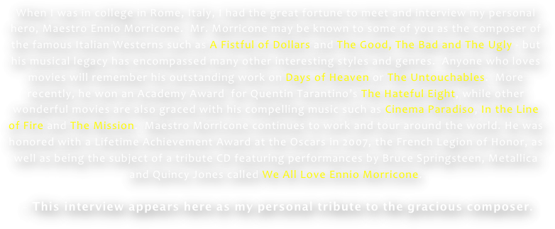 When I was in college in Rome, Italy, I had the great fortune to meet and interview my personal hero, Maestro Ennio Morricone.  Mr. Morricone may be known to some of you as the composer of the famous Italian Westerns such as A Fistful of Dollars and The Good, The Bad and The Ugly - but his musical legacy has encompassed many other interesting styles and genres.  Anyone who loves movies will remember his outstanding work on Days of Heaven or The Untouchables.  More recently, he won an Academy Award  for Quentin Tarantino’s The Hateful Eight, while other wonderful movies are also graced with his compelling music such as Cinema Paradiso, In the Line of Fire and The Mission.  Maestro Morricone continues to work and tour around the world. He was honored with a Lifetime Achievement Award at the Oscars in 2007, the French Legion of Honor, as well as being the subject of a tribute CD featuring performances by Bruce Springsteen, Metallica and Quincy Jones called We All Love Ennio Morricone. 

 - This interview appears here as my personal tribute to the gracious composer.